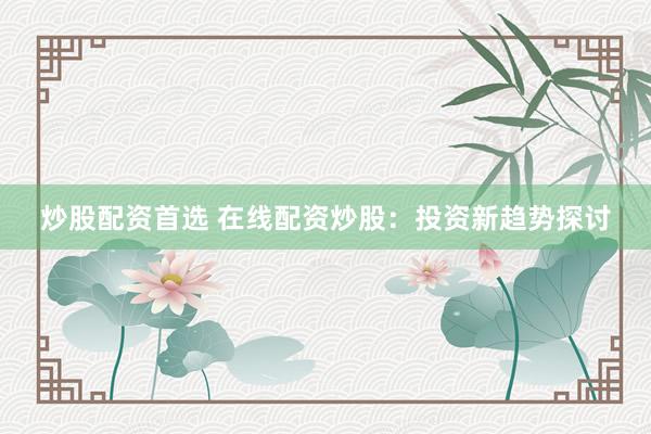 炒股配资首选 在线配资炒股：投资新趋势探讨