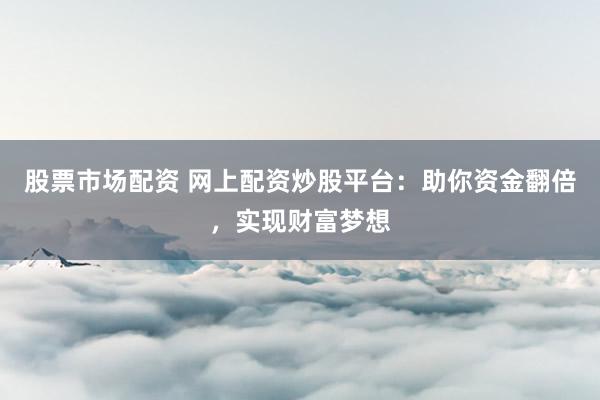 股票市场配资 网上配资炒股平台：助你资金翻倍，实现财富梦想