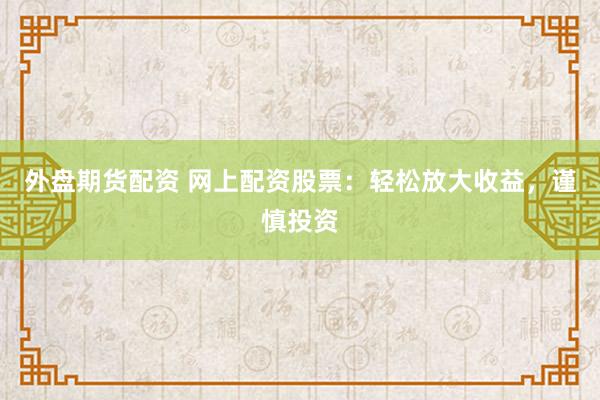 外盘期货配资 网上配资股票：轻松放大收益，谨慎投资
