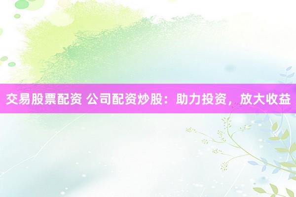 交易股票配资 公司配资炒股：助力投资，放大收益