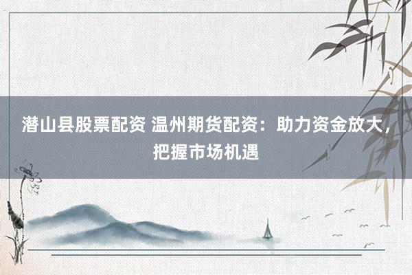 潜山县股票配资 温州期货配资：助力资金放大，把握市场机遇