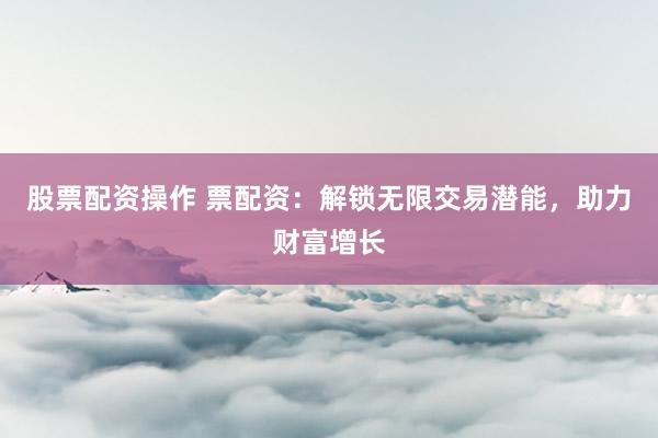 股票配资操作 票配资：解锁无限交易潜能，助力财富增长