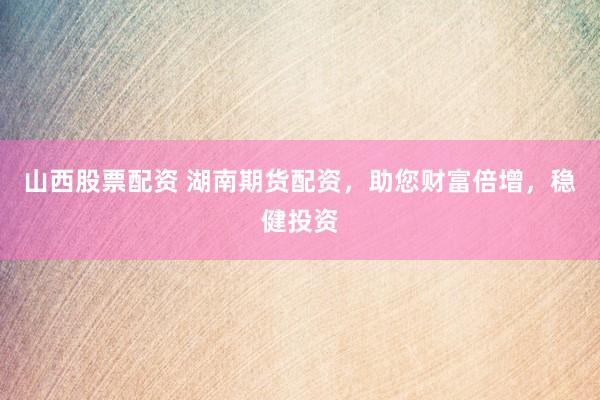 山西股票配资 湖南期货配资，助您财富倍增，稳健投资