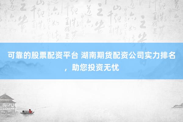 可靠的股票配资平台 湖南期货配资公司实力排名，助您投资无忧