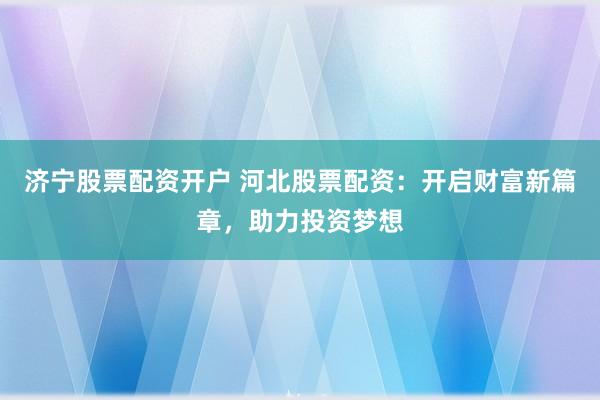 济宁股票配资开户 河北股票配资：开启财富新篇章，助力投资梦想