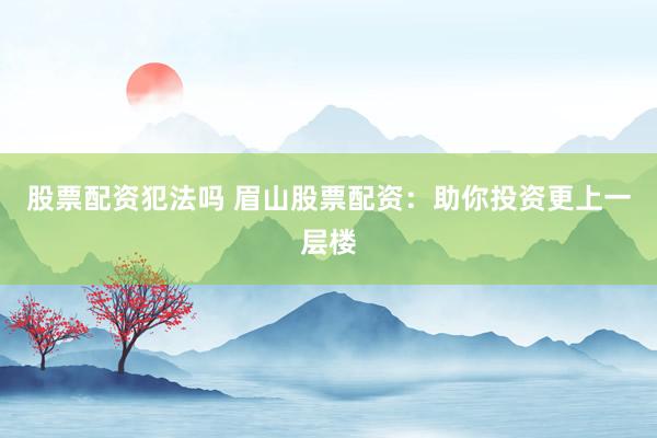 股票配资犯法吗 眉山股票配资：助你投资更上一层楼