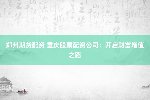 郑州期货配资 重庆股票配资公司：开启财富增值之路