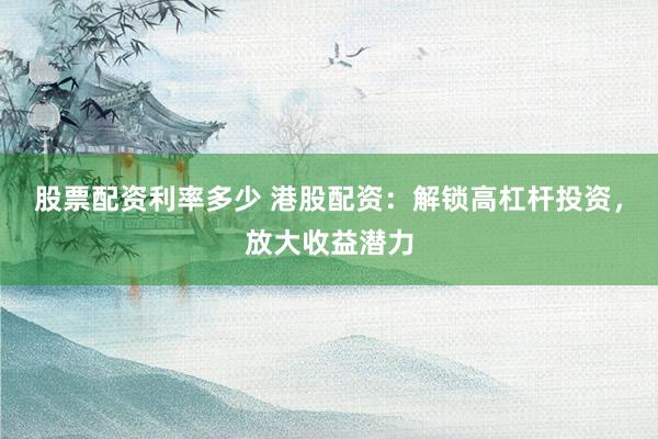 股票配资利率多少 港股配资：解锁高杠杆投资，放大收益潜力
