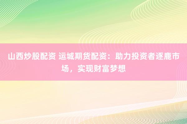 山西炒股配资 运城期货配资：助力投资者逐鹿市场，实现财富梦想
