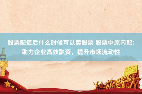股票配债后什么时候可以卖股票 股票中原内配：助力企业高效融资，提升市场流动性