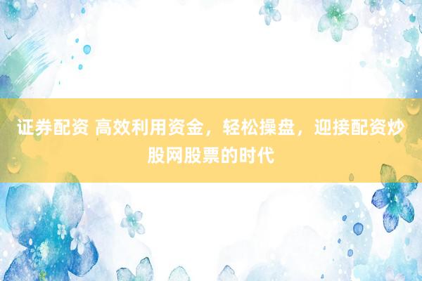 证券配资 高效利用资金，轻松操盘，迎接配资炒股网股票的时代