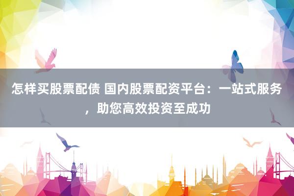 怎样买股票配债 国内股票配资平台：一站式服务，助您高效投资至成功