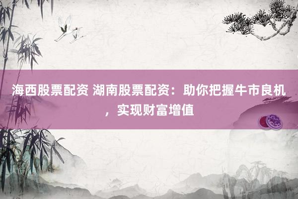 海西股票配资 湖南股票配资：助你把握牛市良机，实现财富增值