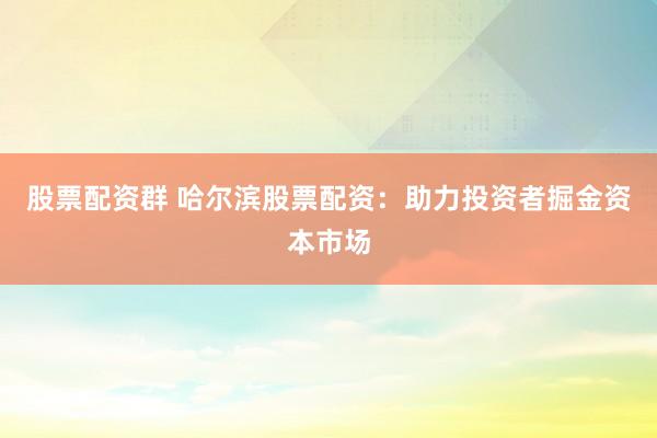 股票配资群 哈尔滨股票配资：助力投资者掘金资本市场