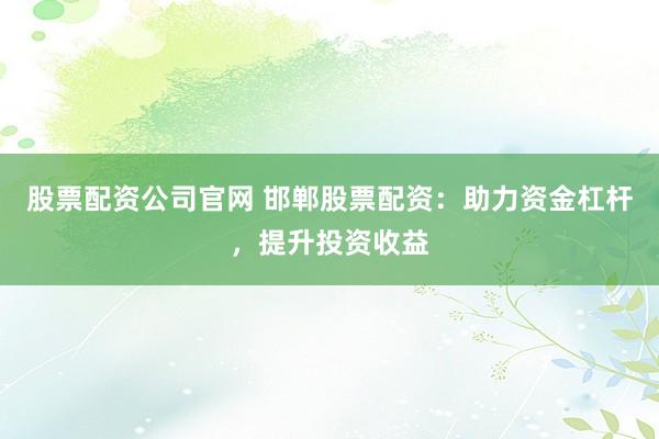 股票配资公司官网 邯郸股票配资：助力资金杠杆，提升投资收益