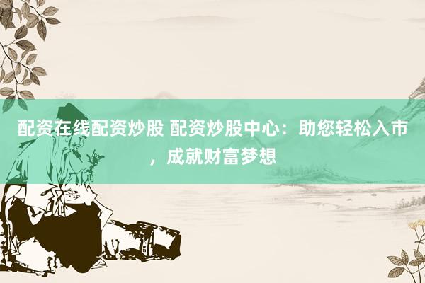 配资在线配资炒股 配资炒股中心：助您轻松入市，成就财富梦想