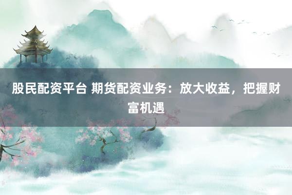 股民配资平台 期货配资业务：放大收益，把握财富机遇