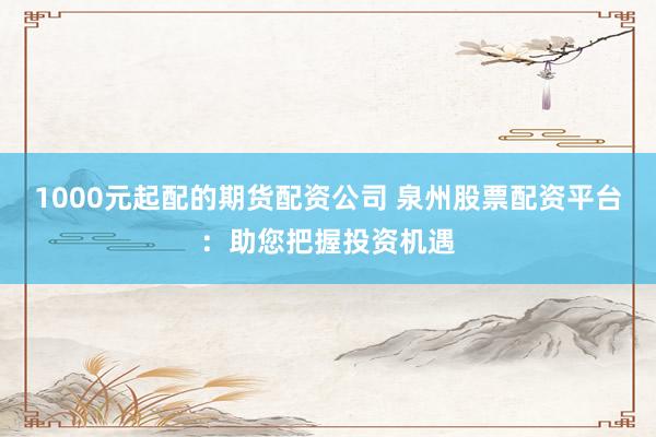 1000元起配的期货配资公司 泉州股票配资平台：助您把握投资机遇