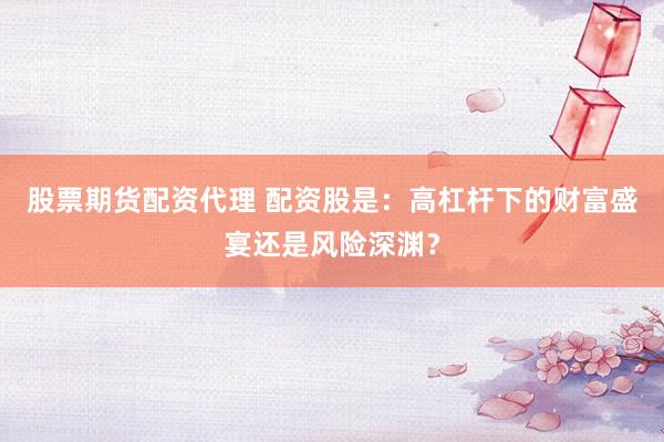 股票期货配资代理 配资股是：高杠杆下的财富盛宴还是风险深渊？