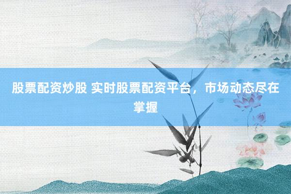 股票配资炒股 实时股票配资平台，市场动态尽在掌握