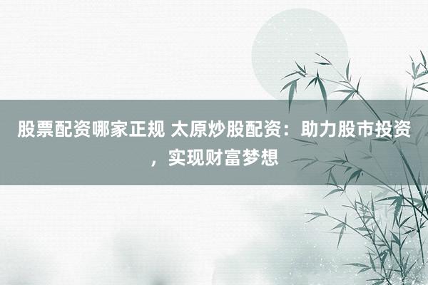 股票配资哪家正规 太原炒股配资：助力股市投资，实现财富梦想