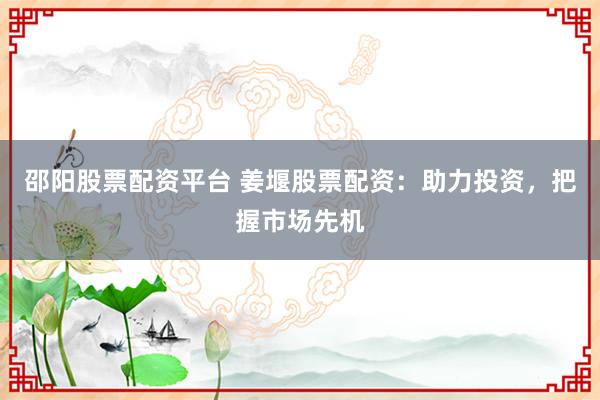 邵阳股票配资平台 姜堰股票配资：助力投资，把握市场先机