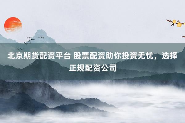 北京期货配资平台 股票配资助你投资无忧，选择正规配资公司