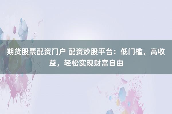 期货股票配资门户 配资炒股平台：低门槛，高收益，轻松实现财富自由