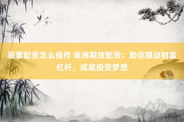 股票配资怎么操作 珠海期货配资：助你撬动财富杠杆，成就投资梦想