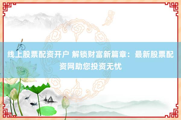线上股票配资开户 解锁财富新篇章：最新股票配资网助您投资无忧