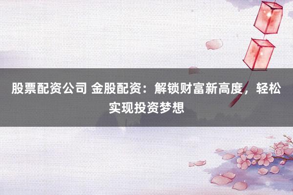 股票配资公司 金股配资：解锁财富新高度，轻松实现投资梦想