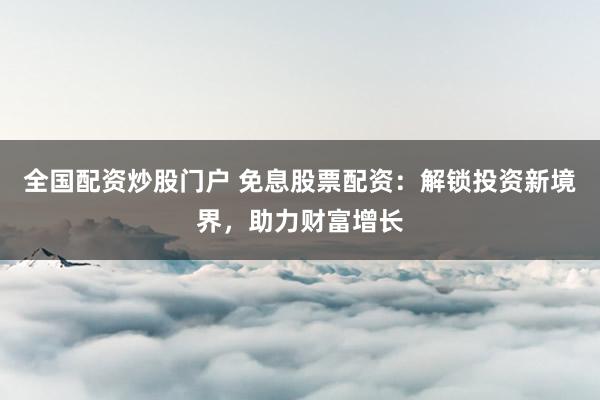 全国配资炒股门户 免息股票配资：解锁投资新境界，助力财富增长
