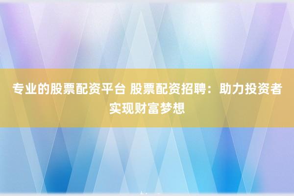 专业的股票配资平台 股票配资招聘：助力投资者实现财富梦想