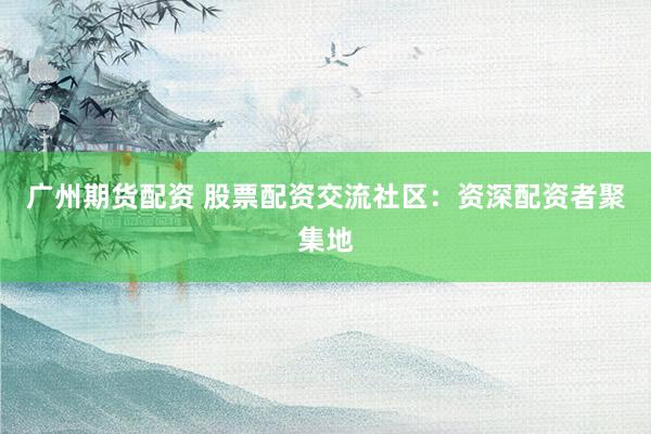 广州期货配资 股票配资交流社区：资深配资者聚集地