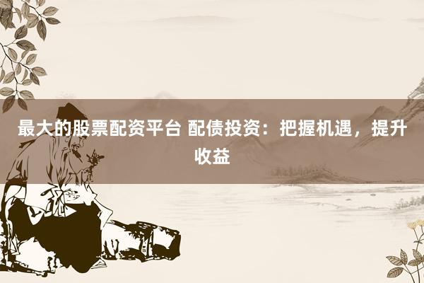 最大的股票配资平台 配债投资：把握机遇，提升收益