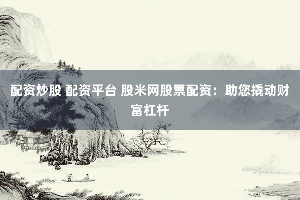 配资炒股 配资平台 股米网股票配资：助您撬动财富杠杆