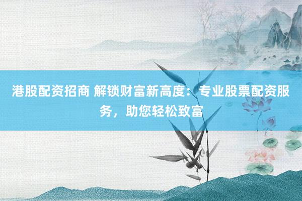 港股配资招商 解锁财富新高度：专业股票配资服务，助您轻松致富