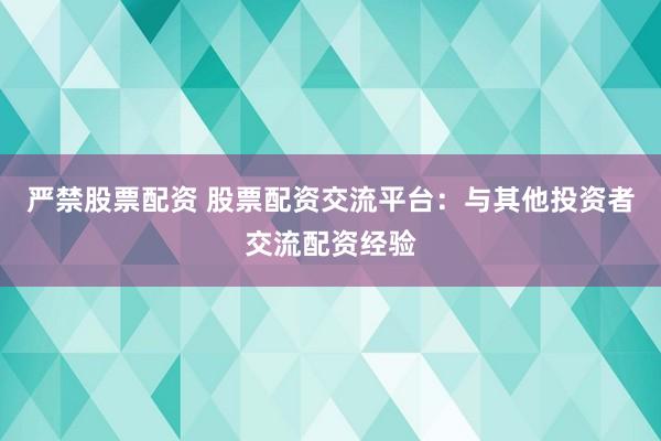 严禁股票配资 股票配资交流平台：与其他投资者交流配资经验