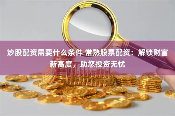炒股配资需要什么条件 常熟股票配资：解锁财富新高度，助您投资无忧