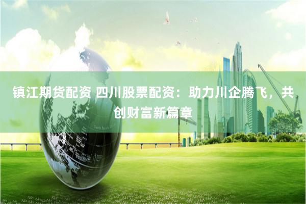 镇江期货配资 四川股票配资：助力川企腾飞，共创财富新篇章