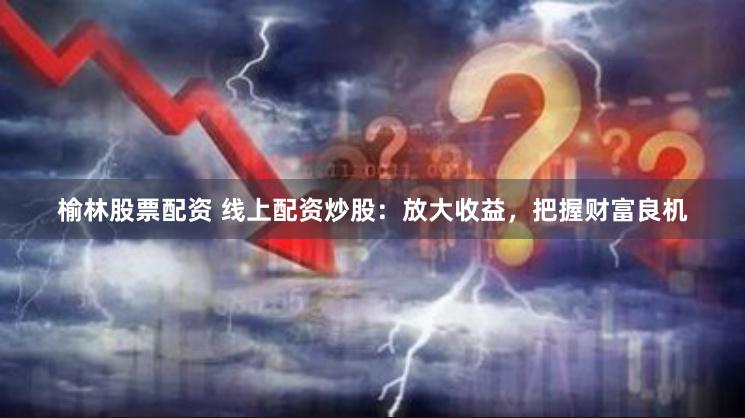 榆林股票配资 线上配资炒股：放大收益，把握财富良机