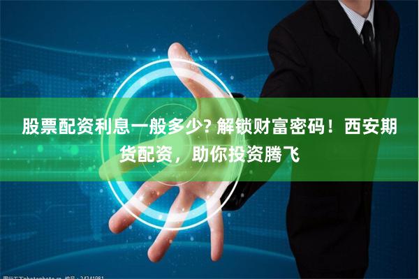 股票配资利息一般多少? 解锁财富密码！西安期货配资，助你投资腾飞