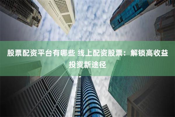 股票配资平台有哪些 线上配资股票：解锁高收益投资新途径
