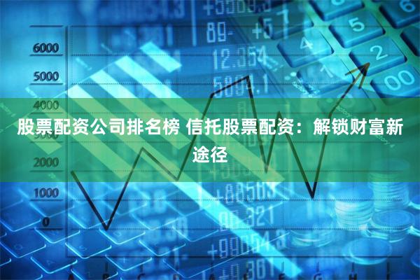 股票配资公司排名榜 信托股票配资：解锁财富新途径