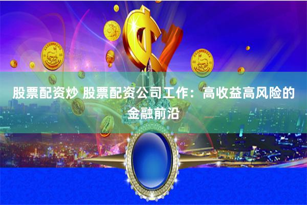 股票配资炒 股票配资公司工作：高收益高风险的金融前沿