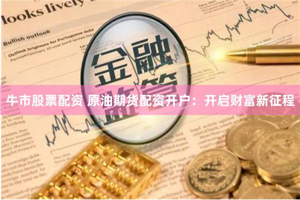牛市股票配资 原油期货配资开户：开启财富新征程