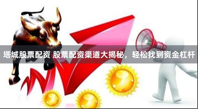 塔城股票配资 股票配资渠道大揭秘，轻松找到资金杠杆