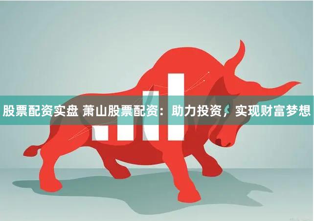 股票配资实盘 萧山股票配资：助力投资，实现财富梦想