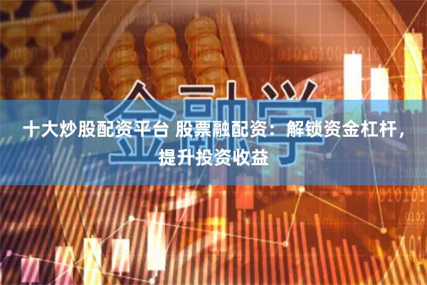 十大炒股配资平台 股票融配资：解锁资金杠杆，提升投资收益