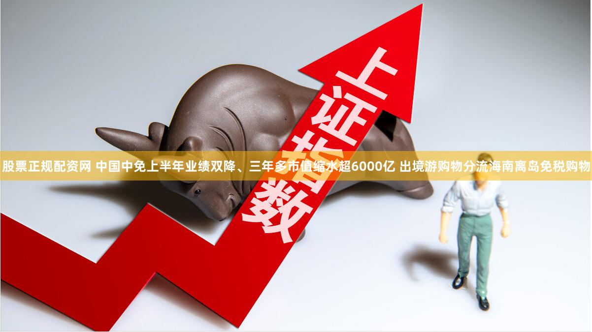 股票正规配资网 中国中免上半年业绩双降、三年多市值缩水超6000亿 出境游购物分流海南离岛免税购物